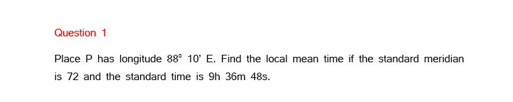 Question 1
Place P has longitude 88° 10' E. Find the local mean time if the standard meridian
is 72 and the standard time is 9h 36m 48s.