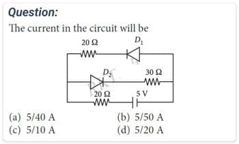 Question:
The current in the circuit will be
D₁
(a) 5/40 A
(c) 5/10 A
20 2
ww
D₂
20 92
www
30 92
www
5 V
(b) 5/50 A
(d) 5/20 A