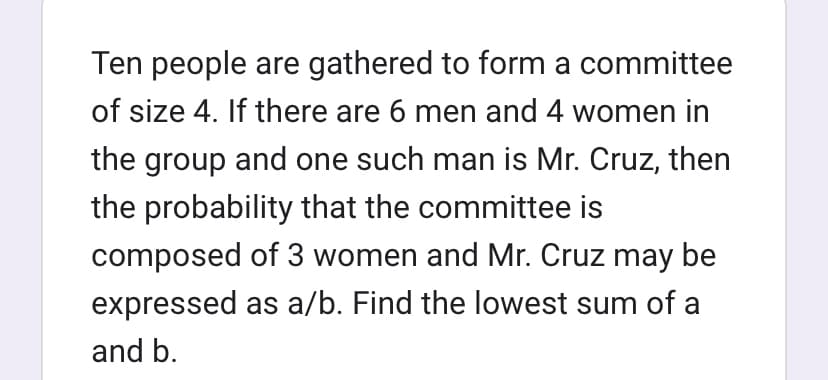 Ten people are gathered to form a committee
of size 4. If there are 6 men and 4 women in
the group and one such man is Mr. Cruz, then
the probability that the committee is
composed of 3 women and Mr. Cruz may be
expressed as a/b. Find the lowest sum of a
and b.