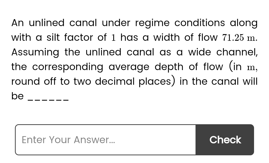 An unlined canal under regime conditions along
with a silt factor of 1 has a width of flow 71.25 m.
Assuming the unlined canal as a wide channel,
the corresponding average depth of flow (in m,
round off to two decimal places) in the canal will
be
Enter Your Answer...
Check