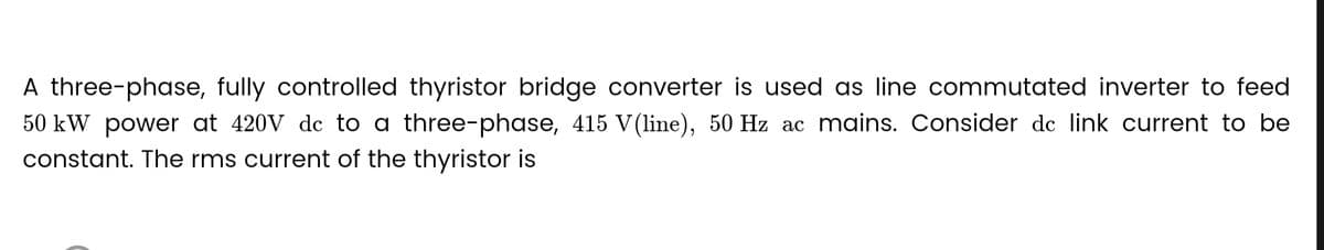 A three-phase, fully controlled thyristor bridge converter is used as line commutated inverter to feed
50 kW power at 420V de to a three-phase, 415 V (line), 50 Hz ac mains. Consider de link current to be
constant. The rms current of the thyristor is