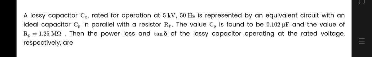 A lossy capacitor Cx, rated for operation at 5 kV, 50 Hz is represented by an equivalent circuit with an
ideal capacitor C₁ in parallel with a resistor Rp. The value C₁ is found to be 0.102 µF and the value of
Rp 1.25 Mn. Then the power loss and tan 8 of the lossy capacitor operating at the rated voltage,
respectively, are
-
=