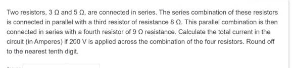 Two resistors, 3 and 5 , are connected in series. The series combination of these resistors
is connected in parallel with a third resistor of resistance 8 Q. This parallel combination is then
connected in series with a fourth resistor of 9 Q resistance. Calculate the total current in the
circuit (in Amperes) if 200 V is applied across the combination of the four resistors. Round off
to the nearest tenth digit.