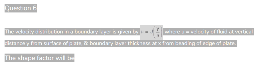 Question 6
The velocity distribution in a boundary layer is given by u = Uwhere u = velocity of fluid at vertical
distance y from surface of plate, d: boundary layer thickness at x from beading of edge of plate.
The shape factor will be