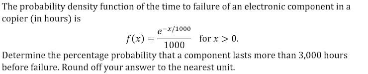 The probability density function of the time to failure of an electronic component in a
copier (in hours) is
-x/1000
f(x) =
for x > 0.
1000
Determine the percentage probability that a component lasts more than 3,000 hours
before failure. Round off your answer to the nearest unit.