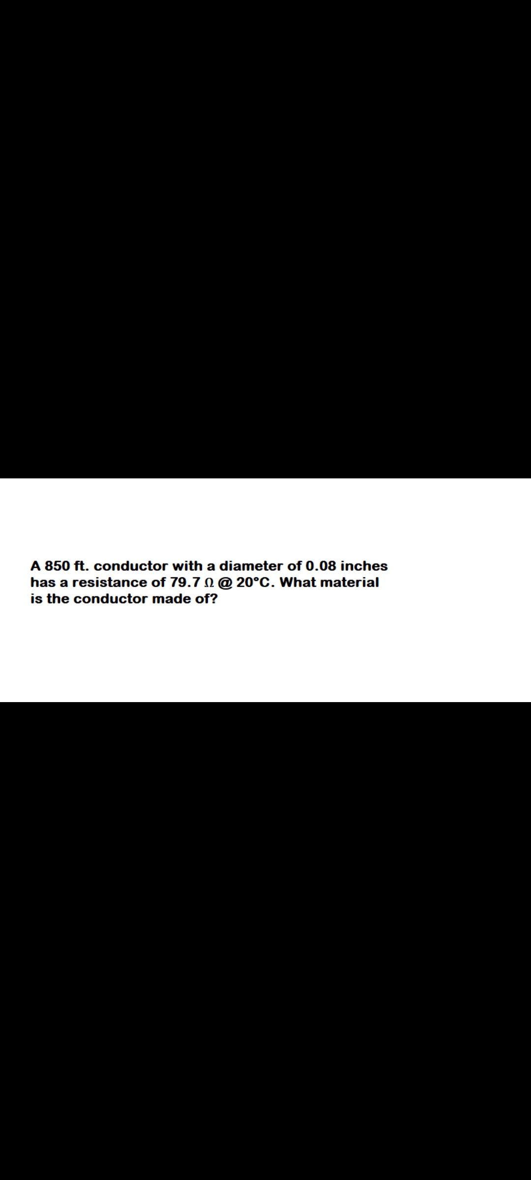 A 850 ft. conductor with a diameter of 0.08 inches
has a resistance of 79.7 @ 20°C. What material
is the conductor made of?