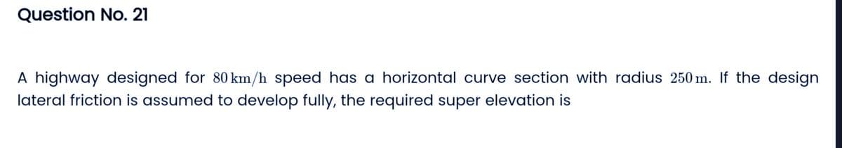 Question No. 21
A highway designed for 80 km/h speed has a horizontal curve section with radius 250m. If the design
lateral friction is assumed to develop fully, the required super elevation is