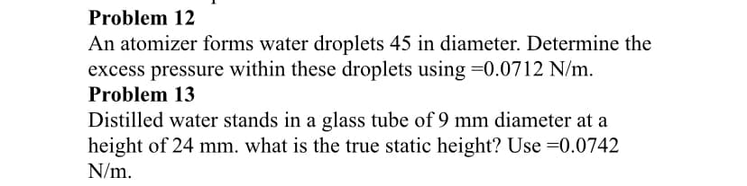 Problem 12
An atomizer forms water droplets 45 in diameter. Determine the
excess pressure within these droplets using =0.0712 N/m.
Problem 13
Distilled water stands in a glass tube of 9 mm diameter at a
height of 24 mm. what is the true static height? Use =0.0742
N/m.