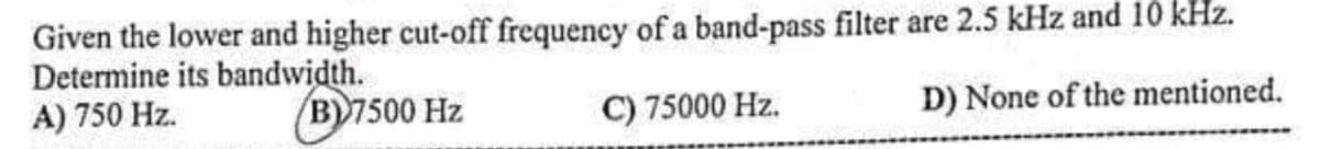 Given the lower and higher cut-off frequency of a band-pass filter are 2.5 kHz and 10 kHz.
Determine its bandwidth.
A) 750 Hz.
(B)7500 Hz
C) 75000 Hz.
D) None of the mentioned.
