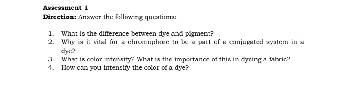 Assessment 1
Direction: Answer the following questions:
What is the difference between dye and pigment?
2. Why is it vital for a chromophore to be a part of a conjugated system in a
dye?
What is color intensity? What is the importance of this in dyeing a fabric?
How can you intensify the color of a dye?
1.
3.
4.
