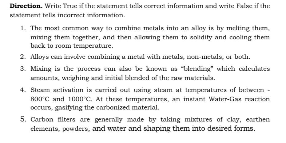 Direction. Write True if the statement tells correct information and write False if the
statement tells incorrect information.
1. The most common way to combine metals into an alloy is by melting them,
mixing them together, and then allowing them to solidify and cooling them
back to room temperature.
2. Alloys can involve combining a metal with metals, non-metals, or both.
3. Mixing is the process can also be known as "blending" which calculates
amounts, weighing and initial blended of the raw materials.
4. Steam activation is carried out using steam at temperatures of between -
800°C and 1000°C. At these temperatures, an instant Water-Gas reaction
occurs, gasifying the carbonized material.
5. Carbon filters are generally made by taking mixtures of clay, earthen
elements, powders, and water and shaping them into desired forms.
