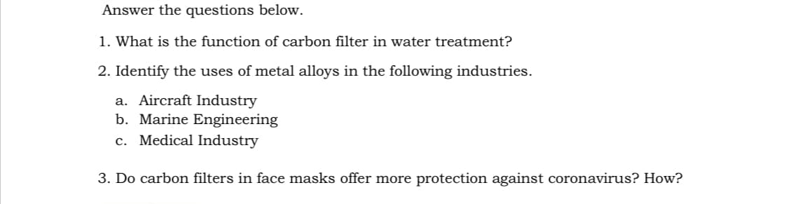 Answer the questions below.
1. What is the function of carbon filter in water treatment?
2. Identify the uses of metal alloys in the following industries.
a. Aircraft Industry
b. Marine Engineering
c. Medical Industry
3. Do carbon filters in face masks offer more protection against coronavirus? How?
