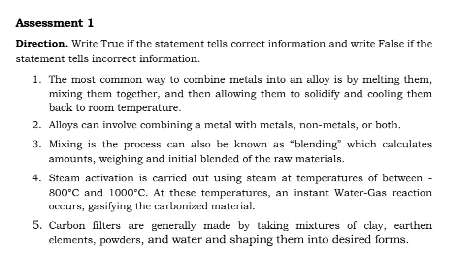 Assessment 1
Direction. Write True if the statement tells correct information and write False if the
statement tells incorrect information.
1. The most common way to combine metals into an alloy is by melting them,
mixing them together, and then allowing them to solidify and cooling them
back to room temperature.
2. Alloys can involve combining a metal with metals, non-metals, or both.
3. Mixing is the process can also be known as “blending" which calculates
amounts, weighing and initial blended of the raw materials.
4. Steam activation is carried out using steam at temperatures of between -
800°C and 1000°C. At these temperatures, an instant Water-Gas reaction
occurs, gasifying the carbonized material.
5. Carbon filters are generally made by taking mixtures of clay, earthen
elements, powders, and water and shaping them into desired forms.
