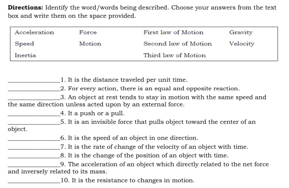 Directions: Identify the word/words being described. Choose your answers from the text
box and write them on the space provided.
Acceleration
Force
First law of Motion
Gravity
Speed
Motion
Second law of Motion
Velocity
Inertia
Third law of Motion
1. It is the distance traveled per unit time.
_2. For every action, there is an equal and opposite reaction.
_3. An object at rest tends to stay in motion with the same speed and
the same direction unless acted upon by an external force.
_4. It a push or a pull.
5. It is an invisible force that pulls object toward the center of an
object.
_6. It is the speed of an object in one direction.
_7. It is the rate of change of the velocity of an object with time.
_8. It is the change of the position of an object with time.
_9. The acceleration of an object which directly related to the net force
and inversely related to its mass.
10. It is the resistance to changes in motion.
