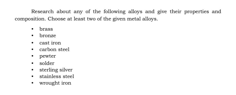 Research about any of the following alloys and give their properties and
composition. Choose at least two of the given metal alloys.
brass
bronze
cast iron
carbon steel
pewter
solder
sterling silver
stainless steel
wrought iron
