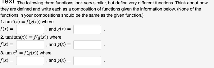 Text The following three functions look very similar, but define very different functions. Think about how
they are defined and write each as a composition of functions given the information below. (None of the
functions in your compositions should be the same as the given function.)
1. tan (x) = f(g(x)) where
f(x) =
, and g(x) =
2. tan(tan(x)) = f(g(x)) where
f(x) =
and g(x) =
3. tan x = f(g(x)) where
f(x) =
, and g(x)
