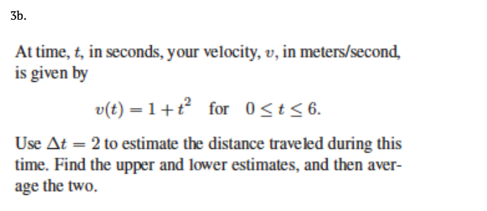 3b.
At time, t, in seconds, your velocity, v, in meters/second,
is given by
v(t) = 1+t for 0<t < 6.
Use At = 2 to estimate the distance traveled during this
time. Find the upper and lower estimates, and then aver-
age the two.
%3D
