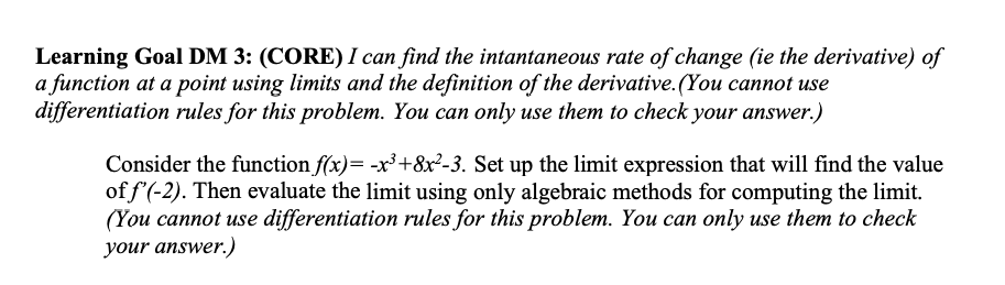 Learning Goal DM 3: (CORE) I can find the intantaneous rate of change (ie the derivative) of
a function at a point using limits and the definition of the derivative. (You cannot use
differentiation rules for this problem. You can only use them to check your answer.)
Consider the function f(x)= -x³+8x²-3. Set up the limit expression that will find the value
of f'(-2). Then evaluate the limit using only algebraic methods for computing the limit.
(You cannot use differentiation rules for this problem. You can only use them to check
your answer.)
