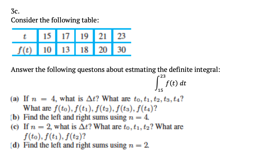 3c.
Consider the following table:
15 17 19 21 | 23
f(t) 10 13 | 18 | 20
30
Answer the following questons about estmating the definite integral:
23
| F(t) dt
15
(a) If n = 4, what is At? What are to, ti, t2, t3, t4?
What are f(to), f(t1), f(t2), f(t3), f(ta)?
(b) Find the left and right sums using n = 4.
(c) If n = 2, what is At? What are to, ti, t2? What are
f(to), f(t1), f(t2)?
(d) Find the left and right sums using n = 2.
