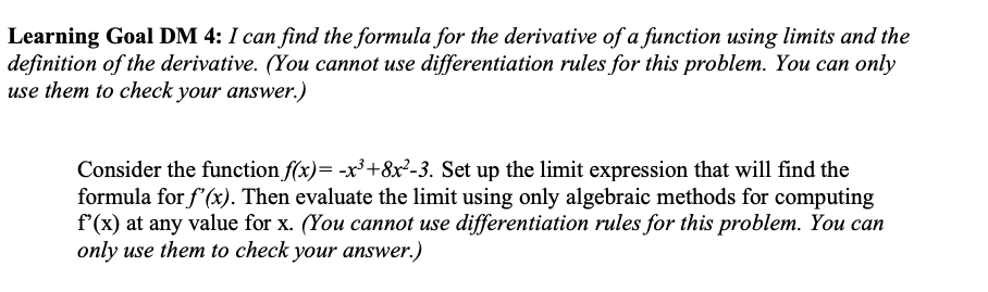 Learning Goal DM 4: I can find the formula for the derivative of a function using limits and the
definition of the derivative. (You cannot use differentiation rules for this problem. You can only
use them to check your answer.)
Consider the function f(x)= -x³+8x²-3. Set up the limit expression that will find the
formula for f'(x). Then evaluate the limit using only algebraic methods for computing
f'(x) at any value for x. (You cannot use differentiation rules for this problem. You can
only use them to check your answer.)
