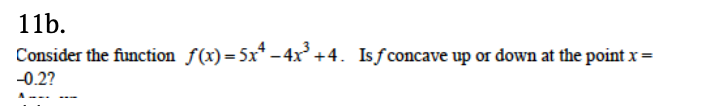 11b.
Consider the function f(x)=5x* – 4x³ +4. Isƒconcave up or down at the point x =
-0.2?
A.
