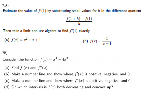 7.A)
Estimate the value of f'(1) by substituting small values for h in the difference quotient
f(1+h) – f(1)
h
Then take a limit and use algebra to find f"(1) exactly.
(a) S(x) = 2² +x+1
(b) f(x) :
= 7+1
