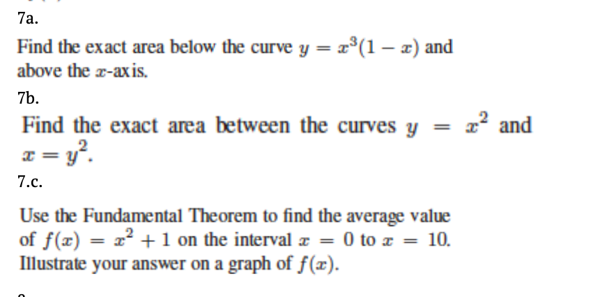7a.
Find the exact area below the curve y = x°(1 – x) and
above the a-axis.
7b.
Find the exact area between the curves y = x² and
x = y°.
7.c.
Use the Fundamental Theorem to find the average value
of f(x) = x² + 1 on the interval æ = 0 to z = 10.
Illustrate your answer on a graph of f(x).
