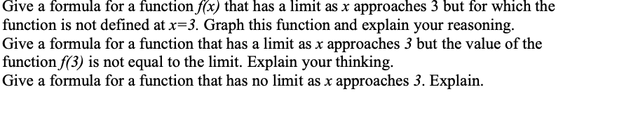 Give a formula for a function f(x) that has a limit as x approaches 3 but for which the
function is not defined at x=3. Graph this function and explain your reasoning.
Give a formula for a function that has a limit as x approaches 3 but the value of the
function f(3) is not equal to the limit. Explain your thinking.
Give a formula for a function that has no limit as x approaches 3. Explain.
