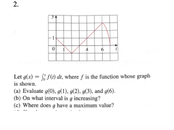 4
6
Let g(x) = f(t) dt, where f is the function whose graph
is shown.
(a) Evaluate g(0), g(1), g(2), g(3), and g(6).
(b) On what interval is g increasing?
(c) Where does g have a maximum value?
2.
