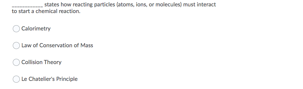 states how reacting particles (atoms, ions, or molecules) must interact
to start a chemical reaction.
Calorimetry
Law of Conservation of Mass
Collision Theory
Le Chatelier's Principle
