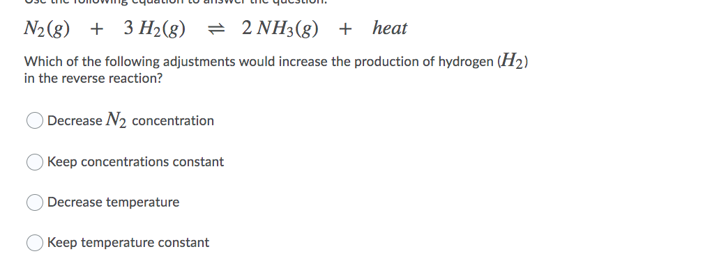 N2 (g)
+ 3 H2(g)
= 2 NH3(8) +
heat
Which of the following adjustments would increase the production of hydrogen (H2)
in the reverse reaction?
Decrease N2 concentration
Keep concentrations constant
Decrease temperature
Keep temperature constant
