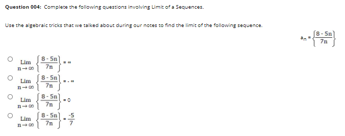 Question 004: Complete the following questions involving Limit of a Sequences.
Use the algebraic tricks that we talked about during our notes to find the limit of the following sequence.
8- 5n
an =
7n
8- 5n
Lim
n- 00 7n
8- 5n
Lim
= -
n- 00) 7n
8- 5n
= 0
Lim
7n
n- 00
8- 5n
-5
Lim
n- 0o) 7n
