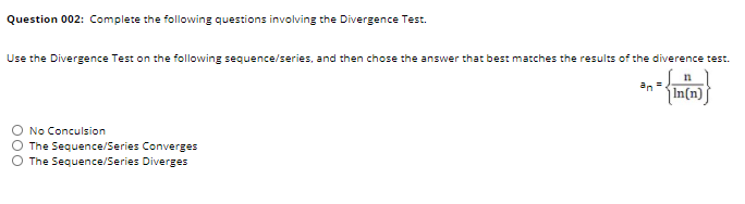 Question 002: Complete the following questions involving the Divergence Test.
Use the Divergence Test on the following sequence/series, and then chose the answer that best matches the results of the diverence test.
n
an =
In(n)
No Conculsion
The Sequence/Series Converges
The Sequence/Series Diverges
O00
