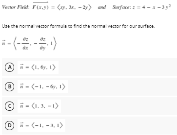 Vector Field: F(x,y) = (xy, 3x, - 2y> and Surface: z = 4 - x - 3 y2
Use the normal vector formula to find the normal vector for our surface.
A n - (1, 6y, 1)
B i - (-1, -6y, 1>
© i - (1, 3, - 1)
D
n = (-1, -3, 1)
