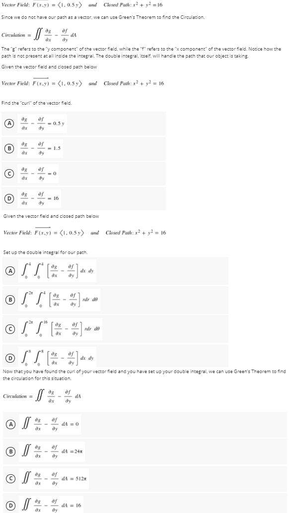 Vector Field: F(x.y) = (1, 0.5 y) and
Closed Path: x2 + y? = 16
Since we do not have our path as a vector, we can use Green's Theorem to find the Circulation.
of
dA
dy
Circulation =
The g" refers to the "y component" of the vector field, while the "f" refers to the "x component" of the vector field. Notice how the
path is not present at all inside the integral. The double integral, itself, will handle the path that our object is taking.
Given the vector field and closed path below
Vector Field: F(x,y) = (1, 0,5 y) and Closed Path: x? + y? = 16
Find the "curl of the vector field.
of
= 0.5 y
ду
дх
B
of
= 1.5
ду
of
= 0
dy
of
= 16
dy
Given the vector field and closed path below
Vector Field: F(x,y) = (1, 0.5 y) and Closed Path: x + y? = 16
Set up the double integral for our path.
og
af
dx dy
ду
og
of
rdr de
ду
© S T
2x
16
of
rdr de
dy
og
af
dx dy
Now that you have found the curl of your vector field and you have set up your double integral, we can use Green's Theorem to find
the circulation for this situation.
of
dA
Circulation =
ду
dg
dA = 0
ду
of
dA =24x
B
ду
dg
of
dA = 512x
dy
af
dA = 16
ду
