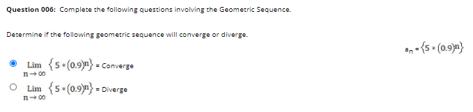 Question 006: Complete the following questions involving the Geometric Sequence.
Determine if the following geometric sequence will converge or diverge.
an - (5 • (0.9)m}
Lim {5.(0.9)n} = Converge
n- 00
Lim {5 (0.9)n} = Diverge
n- 00
