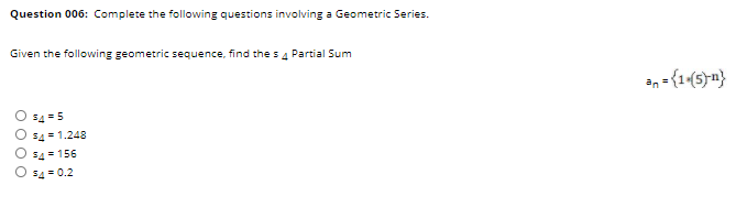 Question 006: Complete the following questions involving a Geometric Series.
Given the following geometric sequence, find the s 4 Partial Sum
an = {1(5)n}
54 = 5
54 = 1.248
54 = 156
54 = 0.2
