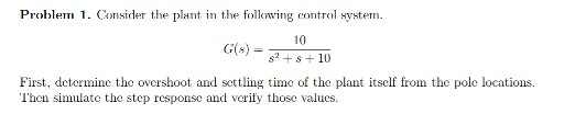 Problem 1. Consider the plant in the folowing control system.
10
G(s) =+s+ 10
First, determine thc overshoot and settling time of the plant itsclf from the pole locations.
Then simulate the step response and verify those valucs.
