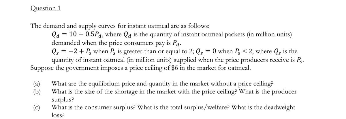 Question 1
The demand and supply curves for instant oatmeal are as follows:
Qa = 100.5Pd, where Qa is the quantity of instant oatmeal packets (in million units)
demanded when the price consumers pay is Pa.
Qs = −2+ Ps when P, is greater than or equal to 2; Qs = 0 when Ps < 2, where Qs is the
quantity of instant oatmeal (in million units) supplied when the price producers receive is Ps.
Suppose the government imposes a price ceiling of $6 in the market for oatmeal.
(a)
What are the equilibrium price and quantity in the market without a price ceiling?
(b)
What is the size of the shortage in the market with the price ceiling? What is the producer
surplus?
(c)
What is the consumer surplus? What is the total surplus/welfare? What is the deadweight
loss?