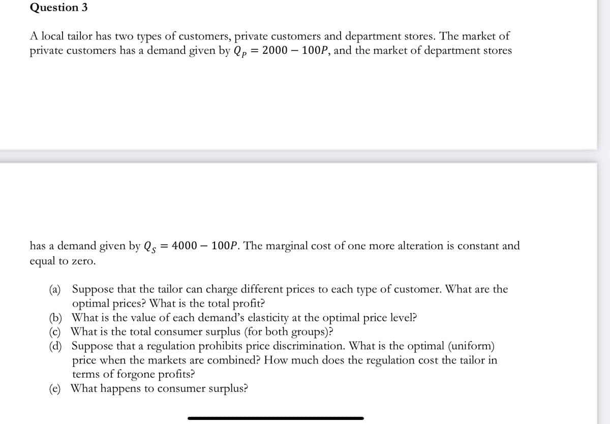 Question 3
A local tailor has two types of customers, private customers and department stores. The market of
private customers has a demand given by Qp = 2000 – 100P, and the market of department stores
=
has a demand given by Qs
equal to zero.
4000 100P. The marginal cost of one more alteration is constant and
(a)
(b) What is the value of each demand's elasticity at the optimal price level?
(c) What is the total consumer surplus (for both groups)?
(d)
Suppose that the tailor can charge different prices to each type of customer. What are the
optimal prices? What is the total profit?
Suppose that a regulation prohibits price discrimination. What is the optimal (uniform)
price when the markets are combined? How much does the regulation cost the tailor in
terms of forgone profits?
(e) What happens to consumer surplus?