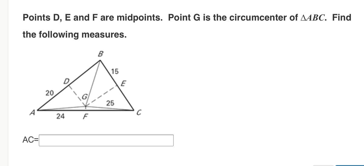 Points D, E and F are midpoints. Point G is the circumcenter of AABC. Find
the following measures.
B
15
E
20
25
F
AC=
24

