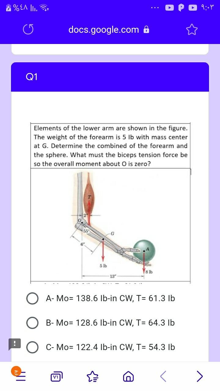docs.google.com 8
Q1
Elements of the lower arm are shown in the figure.
The weight of the forearm is 5 lb with mass center
at G. Determine the combined of the forearm and
the sphere. What must the biceps tension force be
so the overall moment about O is zero?
55
5 lb
8 lb
13"
O A- Mo= 138.6 Ib-in CW, T= 61.3 lb
B- Mo= 128.6 Ib-in CW, T= 64.3 lb
C- Mo= 122.4 lb-in CW, T= 54.3 lb
>
VI
