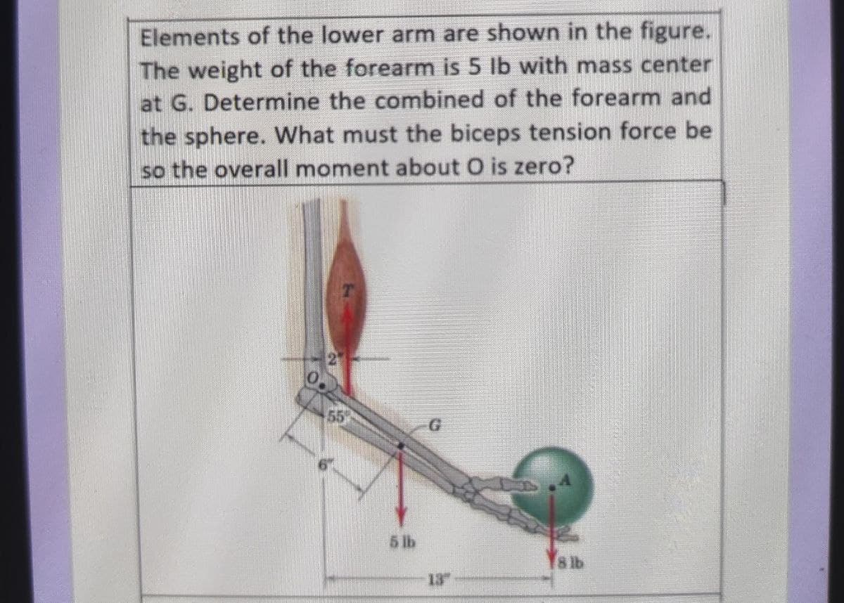 Elements of the lower arm are shown in the figure.
The weight of the forearm is 5 lb with mass center
at G. Determine the combined of the forearm and
the sphere. What must the biceps tension force be
so the overall moment about O is zero?
55
5 lb
Ys ib
13
