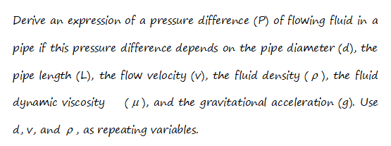 Derive an expression of a pressure difference (P) of flowing fluid in a
pipe if this pressure difference depends on the pipe diameter (d), the
pipe length (L), the flow velocity (v), the fluid density (p ), the fluid
dynamic viscosity
(u), and the gravitational acceleration (9). Use
d, v, and p, as repeating variables.
