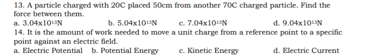 13. A particle charged with 20C placed 50cm from another 70C charged particle. Find the
force between them.
c. 7.04x1013N
d. 9.04x1013N
a. 3.04x1013N
14. It is the amount of work needed to move a unit charge from a reference point to a specific
point against an electric field.
a. Electric Potential b. Potential Energy
b. 5.04x1013N
c. Kinetic Energy
d. Electric Current
