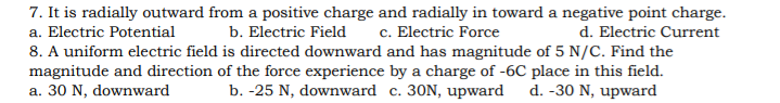 7. It is radially outward from a positive charge and radially in toward a negative point charge.
a. Electric Potential
b. Electric Field
c. Electric Force
d. Electric Current
8. A uniform electric field is directed downward and has magnitude of 5 N/C. Find the
magnitude and direction of the force experience by a charge of -6C place in this field.
a. 30 N, downward
b. -25 N, downward c. 30N, upward
d. -30 N, upward
