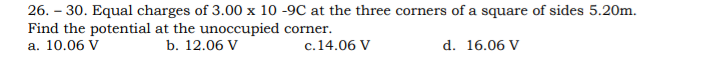 26. – 30. Equal charges of 3.00 x 10 -9C at the three corners of a square of sides 5.20m.
Find the potential at the unoccupied corner.
а. 10.06 V
b. 12.06 V
c.14.06 V
d. 16.06 V

