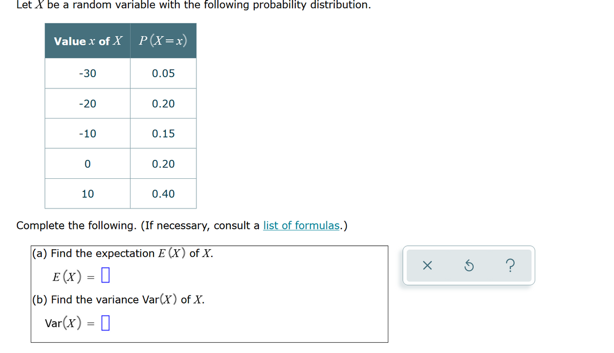 Let X be a random variable with the following probability distribution.
Value x of X P(X=x)
-30
0.05
-20
0.20
-10
0.15
0.20
10
0.40
Complete the following. (If necessary, consult a list of formulas.)
|(a) Find the expectation E (X) of X.
E (x) = 0
(b) Find the variance Var(X) of X.
Var(x) = 0
