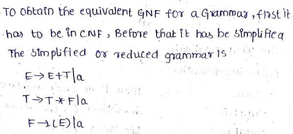 TO 0btain the equivalent GNF for a Grammay, fast it.
has to be in cNF, Before that it has be Simpli fie a
The Simplified or reduced grammaris
E>E+T|a
T T*Fla
FALE) la

