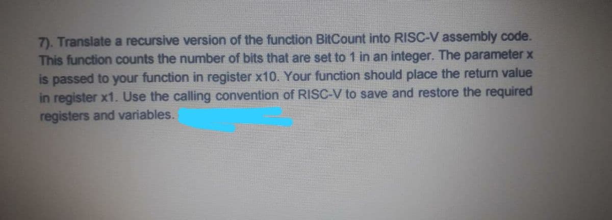 7). Translate a recursive version of the function BitCount into RISC-V assembly code.
This function counts the number of bits that are set to 1 in an integer. The parameter x
is passed to your function in register x10. Your function should place the return value
in register x1. Use the calling convention of RISC-V to save and restore the required
registers and variables.
